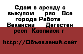 Сдам в аренду с выкупом kia рио - Все города Работа » Вакансии   . Дагестан респ.,Каспийск г.